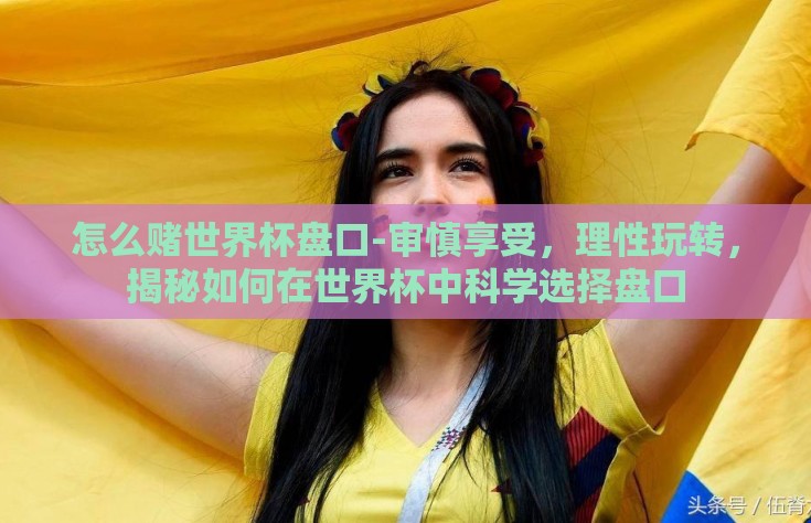 怎么赌世界杯盘口-审慎享受，理性玩转，揭秘如何在世界杯中科学选择盘口