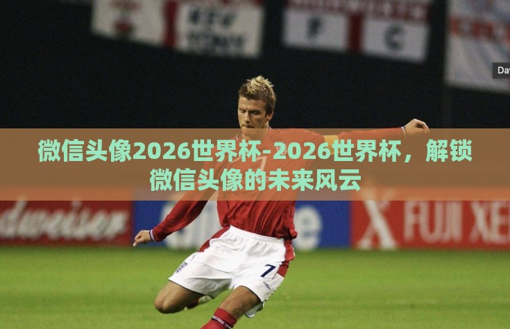 微信头像2026世界杯-2026世界杯，解锁微信头像的未来风云